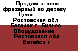 Продам станок фрезерный по дереву. › Цена ­ 130 000 - Ростовская обл., Батайск г. Бизнес » Оборудование   . Ростовская обл.,Батайск г.